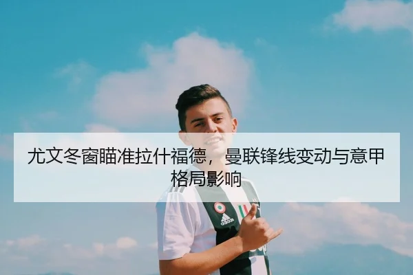 尤文冬窗瞄准拉什福德，曼联锋线变动与意甲格局影响